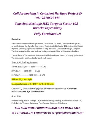 Call for booking in Conscient Heritage Project @
                  +91 9818697444
    Conscient Heritage MAX Gurgaon Sector 102 –
                Dwarka Expressway
                             Fully Furnished…!!
Overview
After Grand success of Heritage One on Golf Course Ext Road. Conscient Heritage is a
new offering on the Dwarka Expressway Road, located in Sector 102, just next to Emaar
Mgf and Adjoining Bptp Amstoria that is why it's called Conscient Heritage, Gurgaon.
The Site is very well located on Dwarka Expressway & Close to Diplomatic Enclave.

The total size of the site is 11.5 Acres and is likely to host 6 towers of luxury apartments.
The community also boasts of a lavish club house.

Sizes with Booking Amount
1870 & 1880 Sq.Ft------ 3bhk----------6 LAC

2075 Sq.Ft------3bhk+SQ- ----7 LAC

2475 Sq.Ft--------------4bhk+SQ------8 LAC

BSP: 6199/- per Sq.Ft

Inaugural discount Rs 150/- for first 20 units

Cheque(s)/ Demand Draft(s) should be made in favour of "Conscient
Infrastructure A/c Dreamhome"

Amenities
Power Backup, Water Storage, Lift, Reserve Parking, Security, Maintenance Staff, GYM,
Park, Private Terrace, Swimming Pool, Servant Quarters, Club House

    FOR CONFIRMED BOOKINGS AND BEST DEALS CALL
@ +91 9818697444OrWrite us at “pr@kalrarealtors.in”
 