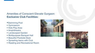 Amenities of Conscient Elevate Gurgaon:
Exclusive Club Facilities:
Swimming Pool
 Gymnasium
 Kids Play Area
 Amphitheatre
 Landscaped Garden
 Multipurpose Banquet Hall
 Beautiful Poolside Deck
 Sprawling lawns with Club
 Reading and Recreational Room
 