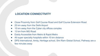 ● Close Proximity from Golf Course Road and Golf Course Extension Road
● 25 km away from the Delhi Airport
● 15 km away from the Cyber city offices complex
● 13 km from MG Road
● Easily Accessible from Metro & Rapid Metro
● All super specialty hospitals within 10 km distance
● DPS International, Amity, Heritage school, Shri Ram Global School, Pathway are a
few minutes away
LOCATION CONNECTIVITY
 