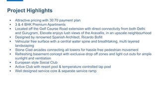 Project Highlights
 Attractive pricing with 30:70 payment plan
 3 & 4 BHK Premium Apartments
 Located off the Golf Course Road extension with direct connectivity from both Delhi
and Gurugram, Elevate enjoys lush views of the Aravallis, in an upscale neighbourhood
 Designed by renowned Spanish Architect, Ricardo Bofill
 Vehicular free surface with a central water spine and breathtaking, multi layered
landscaping
 Stone Clad arcades connecting all towers for hassle free pedestrian movement
 Refreshing basement concept with exclusive drop off zones and light cut outs for ample
sunlight and ventilation
 European style Social Club
 Active Club with resort pool & temperature controlled lap pool
 Well designed service core & separate service ramp
 
