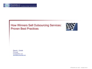 Conscientia, LLC
Application Outsourcing: Consulting and Sales Training Services




How Winners Sell Outsourcing Services:
Proven Best Practices




     David J. Smith
     Principal
     Conscientia, LLC
     djsmith@conscientiallc.com




                                                                  © Conscientia, LLC 2007-9   All rights reserved.
 