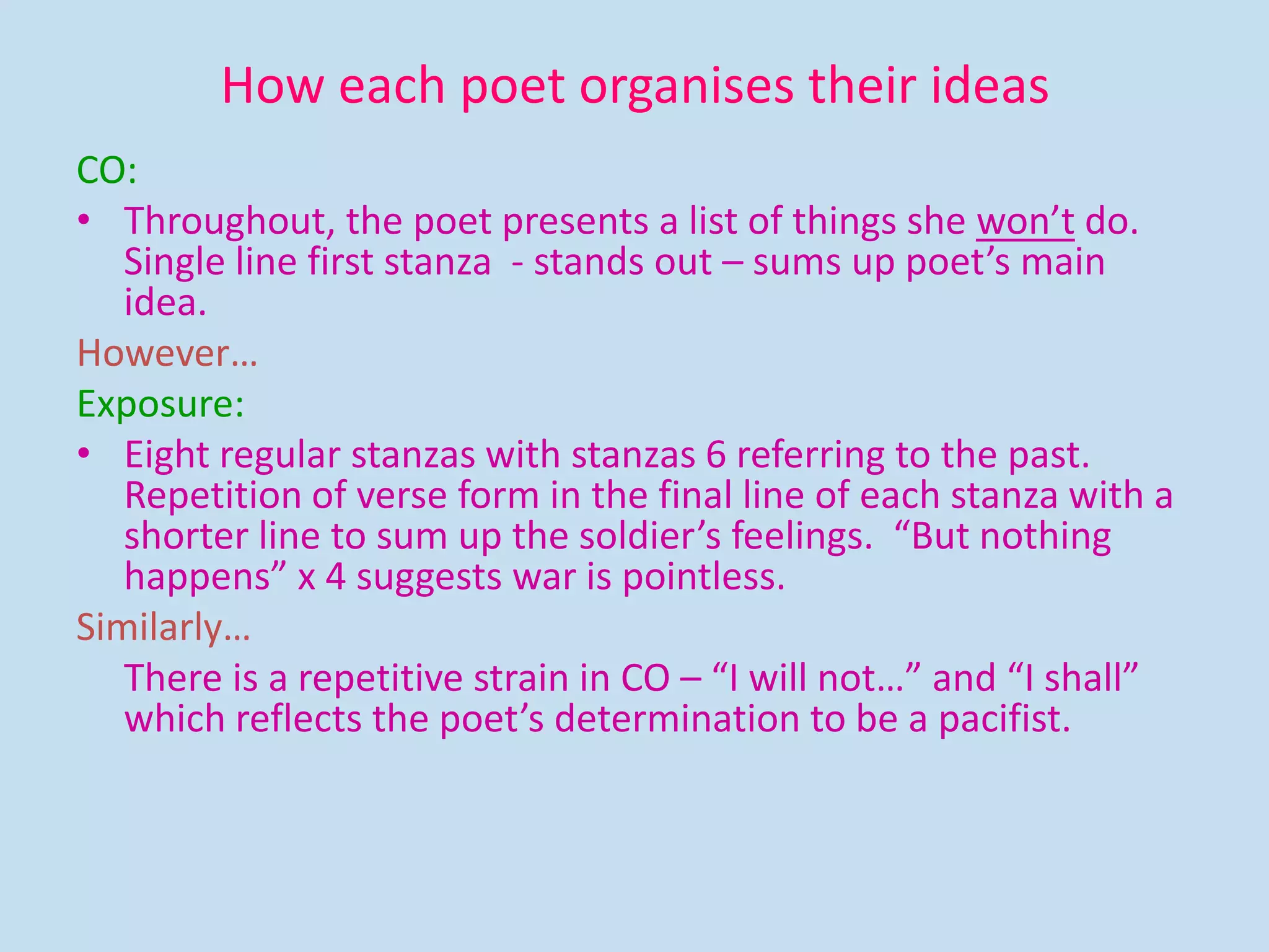 How each poet organises their ideas
CO:
• Throughout, the poet presents a list of things she won’t do.
Single line first stanza - stands out – sums up poet’s main
idea.
However…
Exposure:
• Eight regular stanzas with stanzas 6 referring to the past.
Repetition of verse form in the final line of each stanza with a
shorter line to sum up the soldier’s feelings. “But nothing
happens” x 4 suggests war is pointless.
Similarly…
There is a repetitive strain in CO – “I will not…” and “I shall”
which reflects the poet’s determination to be a pacifist.
 