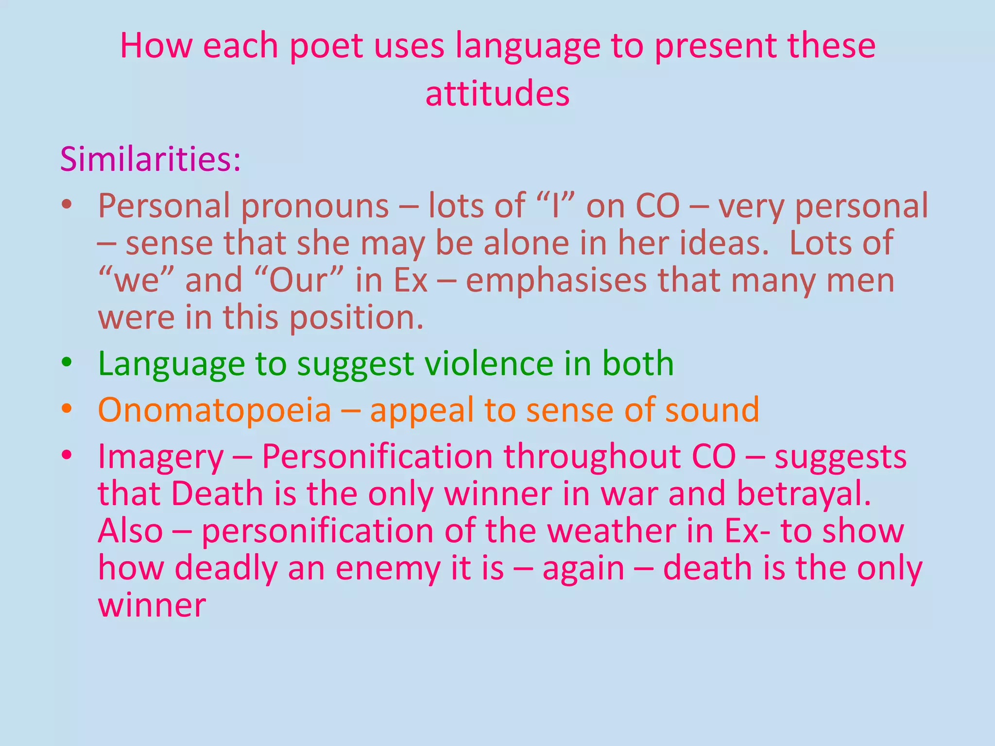 How each poet uses language to present these
attitudes
Similarities:
• Personal pronouns – lots of “I” on CO – very personal
– sense that she may be alone in her ideas. Lots of
“we” and “Our” in Ex – emphasises that many men
were in this position.
• Language to suggest violence in both
• Onomatopoeia – appeal to sense of sound
• Imagery – Personification throughout CO – suggests
that Death is the only winner in war and betrayal.
Also – personification of the weather in Ex- to show
how deadly an enemy it is – again – death is the only
winner
 