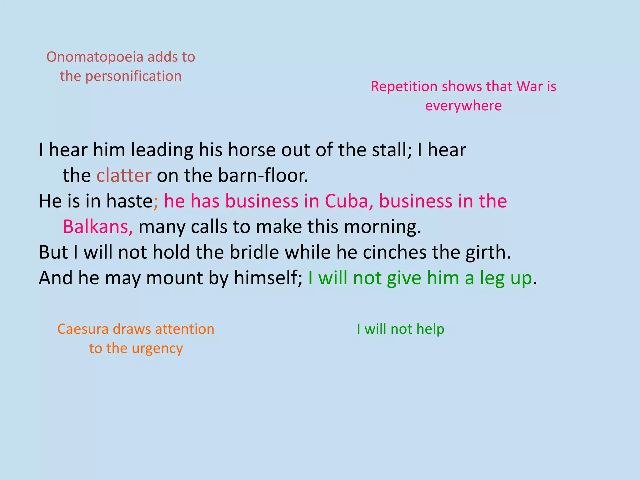 I hear him leading his horse out of the stall; I hear
the clatter on the barn-floor.
He is in haste; he has business in Cuba, business in the
Balkans, many calls to make this morning.
But I will not hold the bridle while he cinches the girth.
And he may mount by himself; I will not give him a leg up.
Repetition shows that War is
everywhere
I will not help
Onomatopoeia adds to
the personification
Caesura draws attention
to the urgency
 