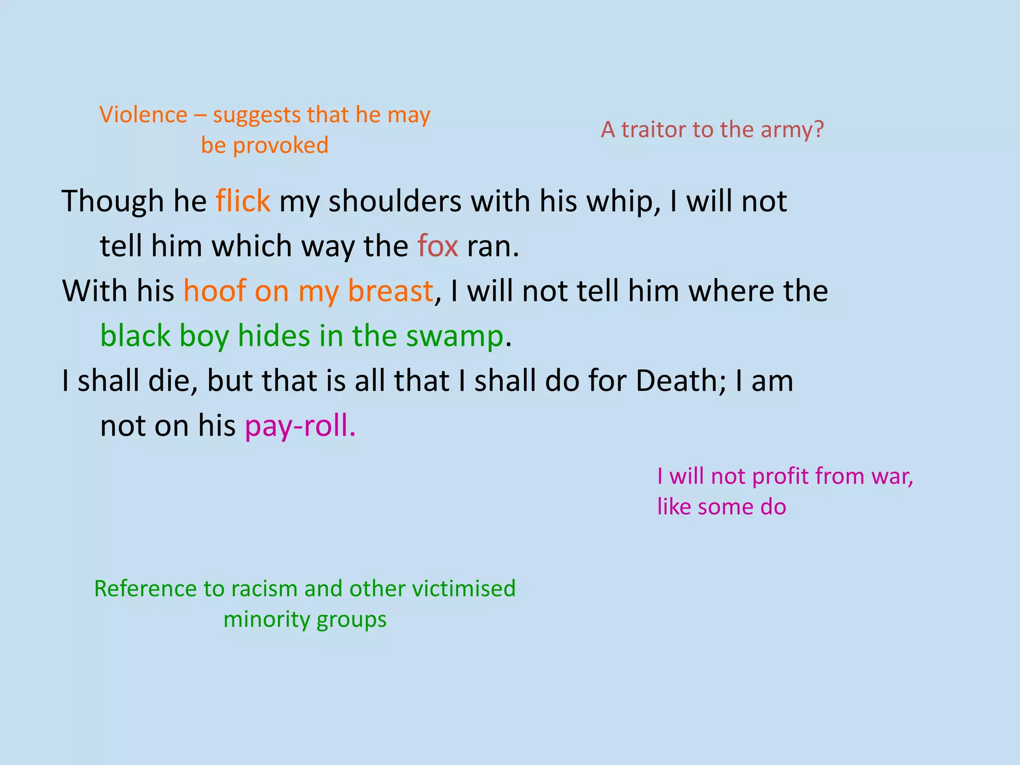Though he flick my shoulders with his whip, I will not
tell him which way the fox ran.
With his hoof on my breast, I will not tell him where the
black boy hides in the swamp.
I shall die, but that is all that I shall do for Death; I am
not on his pay-roll.
Violence – suggests that he may
be provoked
A traitor to the army?
Reference to racism and other victimised
minority groups
I will not profit from war,
like some do
 