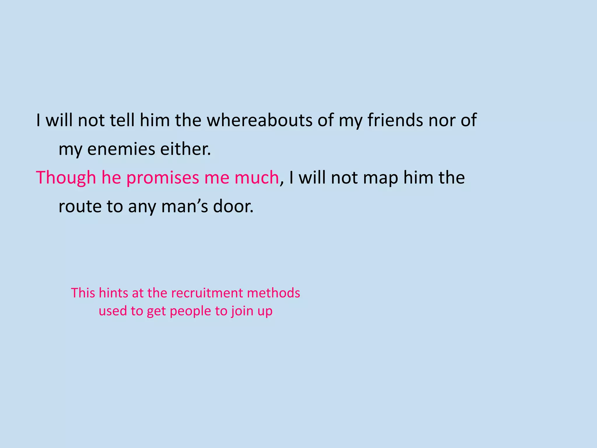 I will not tell him the whereabouts of my friends nor of
my enemies either.
Though he promises me much, I will not map him the
route to any man’s door.
This hints at the recruitment methods
used to get people to join up
 