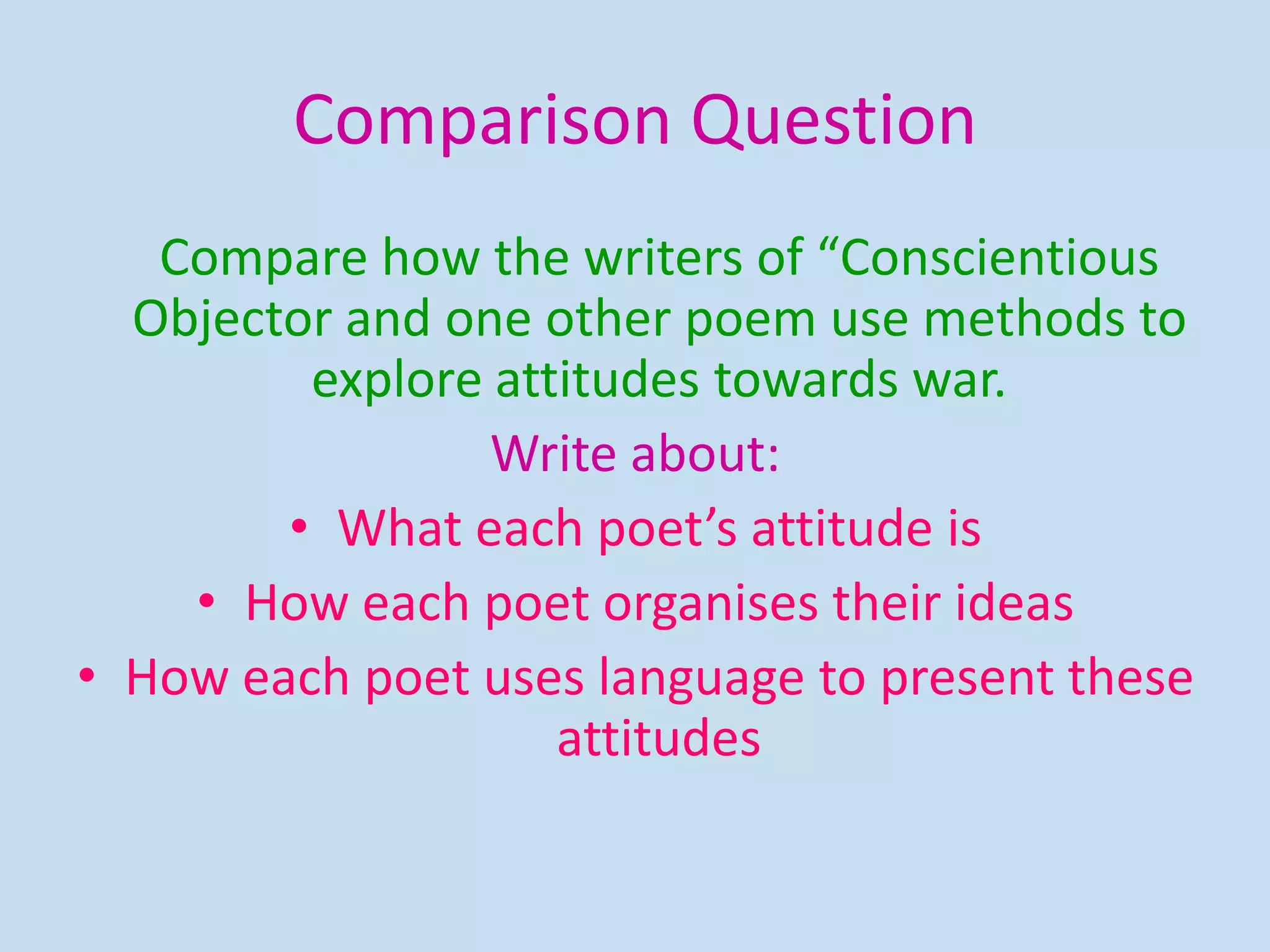Comparison Question
Compare how the writers of “Conscientious
Objector and one other poem use methods to
explore attitudes towards war.
Write about:
• What each poet’s attitude is
• How each poet organises their ideas
• How each poet uses language to present these
attitudes
 