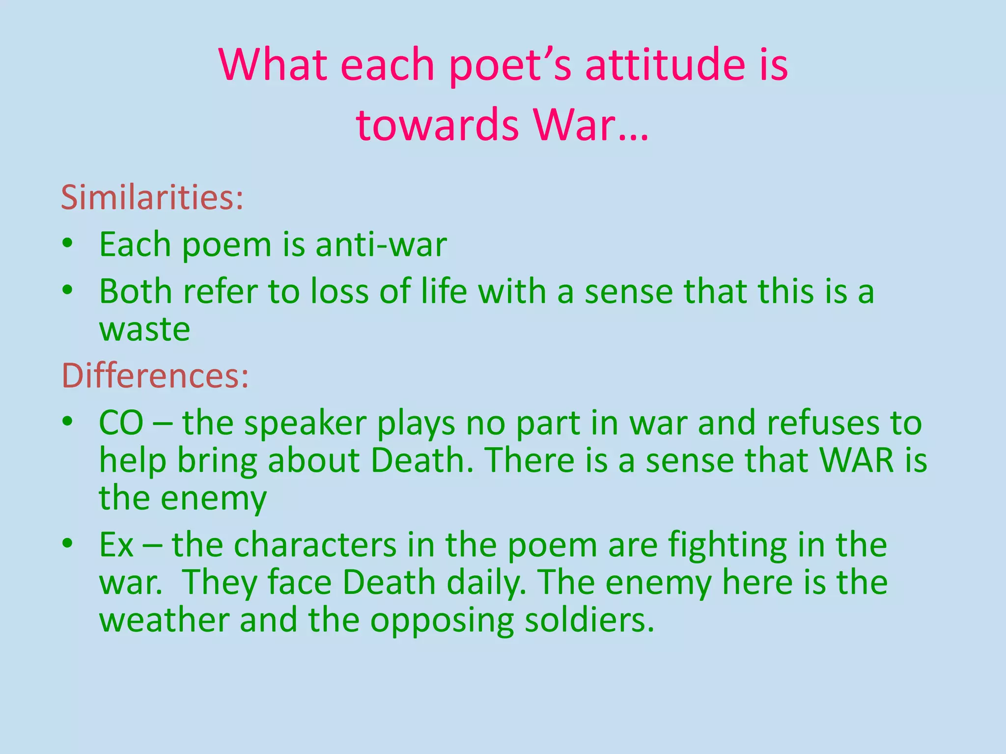 What each poet’s attitude is
towards War…
Similarities:
• Each poem is anti-war
• Both refer to loss of life with a sense that this is a
waste
Differences:
• CO – the speaker plays no part in war and refuses to
help bring about Death. There is a sense that WAR is
the enemy
• Ex – the characters in the poem are fighting in the
war. They face Death daily. The enemy here is the
weather and the opposing soldiers.
 
