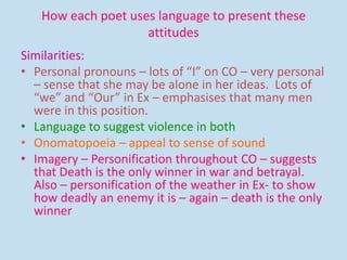How each poet uses language to present these
attitudes
Similarities:
• Personal pronouns – lots of “I” on CO – very personal
– sense that she may be alone in her ideas. Lots of
“we” and “Our” in Ex – emphasises that many men
were in this position.
• Language to suggest violence in both
• Onomatopoeia – appeal to sense of sound
• Imagery – Personification throughout CO – suggests
that Death is the only winner in war and betrayal.
Also – personification of the weather in Ex- to show
how deadly an enemy it is – again – death is the only
winner
 