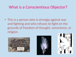 What is a Conscientious Objector?
• This is a person who is strongly against war
and fighting and who refuses to fight on the
grounds of freedom of thought, conscience, or
religion.
 