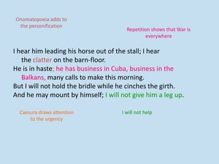 I hear him leading his horse out of the stall; I hear
the clatter on the barn-floor.
He is in haste; he has business in Cuba, business in the
Balkans, many calls to make this morning.
But I will not hold the bridle while he cinches the girth.
And he may mount by himself; I will not give him a leg up.
Repetition shows that War is
everywhere
I will not help
Onomatopoeia adds to
the personification
Caesura draws attention
to the urgency
 
