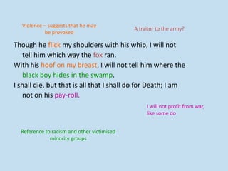 Though he flick my shoulders with his whip, I will not
tell him which way the fox ran.
With his hoof on my breast, I will not tell him where the
black boy hides in the swamp.
I shall die, but that is all that I shall do for Death; I am
not on his pay-roll.
Violence – suggests that he may
be provoked
A traitor to the army?
Reference to racism and other victimised
minority groups
I will not profit from war,
like some do
 