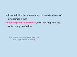 I will not tell him the whereabouts of my friends nor of
my enemies either.
Though he promises me much, I will not map him the
route to any man’s door.
This hints at the recruitment methods
used to get people to join up
 
