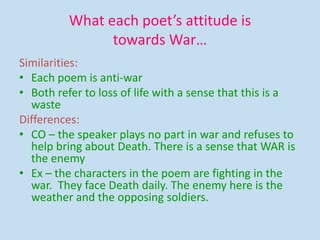 What each poet’s attitude is
towards War…
Similarities:
• Each poem is anti-war
• Both refer to loss of life with a sense that this is a
waste
Differences:
• CO – the speaker plays no part in war and refuses to
help bring about Death. There is a sense that WAR is
the enemy
• Ex – the characters in the poem are fighting in the
war. They face Death daily. The enemy here is the
weather and the opposing soldiers.
 