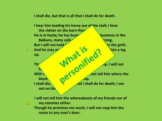 I shall die, but that is all that I shall do for death.

     I hear him leading his horse out of the stall; I hear
        the clatter on the barn-floor.
     He is in haste; he has business in Cuba, business in the
        Balkans, many calls to make in the morning.
     But I will not hold the bridle while he cinches the girth.
5
                                    is ?
     And he may mount by himself; I will not give him a leg
     up.
                              h ifat ied
                        W n
     Though he flick my shoulders with his whip, I will not

                                so
        tell him which way the fox ran.

                          er that I shall do for death; I am
     With his hoof on my breast, I will not tell him where the

                        p
        black boy hides in the swamp.
     I shall die, but that is all
        not on his pay-roll.

     I will not tell him the whereabouts of my friends nor of
10      my enemies either.
     Though he promises me much, I will not map him the
        route to any man’s door.
 