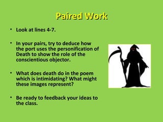 Paired Work
• Look at lines 4-7.

• In your pairs, try to deduce how
  the port uses the personification of
  Death to show the role of the
  conscientious objector.

• What does death do in the poem
  which is intimidating? What might
  these images represent?

• Be ready to feedback your ideas to
  the class.
 