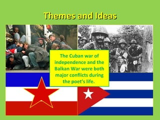 Themes and Ideas
• Look at lines 3, 6 and 7.

• Where does death Cuban war of
               The ‘Have business’?
                independence and the
                Balkan War were both
                major conflicts during
                    the poet’s life.
 