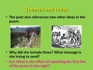 Themes and Ideas
• The poet also references two other ideas in the
  poem.




• Why did she include these? What message is
  she trying to send?
• Ext: What is the effect of repeating the first line
  of the poem in line eight?
 