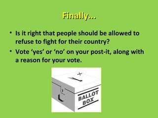 Finally...
• Is it right that people should be allowed to
  refuse to fight for their country?
• Vote ‘yes’ or ‘no’ on your post-it, along with
  a reason for your vote.
 