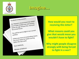 Imagine...

                   oncern,
T o w ho m it may c
                        rnment ha
                                     s stated         How would you react to
            ty’s Gove                   men,
Her Majes                   en and wo in
that all ab
            le-bodied
                         m
                                  , must jo            receiving this letter?
              age o f forty-five
below the
               forces.
 t he armed
                                      r current       What reasons could you
              e sent to   fight in ou
  You will b
   conflicts.                                        give that would mean you
                                           reason,
                             o utstanding             wouldn’t have to fight?
                u have an            training
    Unless yo            for battle
                 report
    you must
                   ext week.
    w ithin the n
                fully,
                                                     Why might people disagree
     Yours faith
                                                     strongly with being forced
                   f Defence
      Minister o                                          to fight in a war?
 