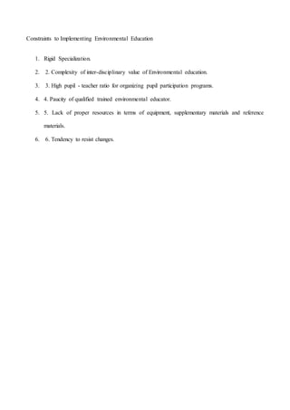 Constraints to Implementing Environmental Education
1. Rigid Specialization.
2. 2. Complexity of inter-disciplinary value of Environmental education.
3. 3. High pupil - teacher ratio for organizing pupil participation programs.
4. 4. Paucity of qualified trained environmental educator.
5. 5. Lack of proper resources in terms of equipment, supplementary materials and reference
materials.
6. 6. Tendency to resist changes.
 