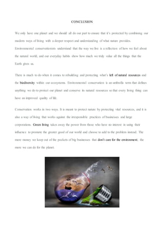 CONCLUSION
We only have one planet and we should all do our part to ensure that it’s protected by combining our
modern ways of living with a deeper respect and understanding of what nature provides.
Environmental conservationists understand that the way we live is a reflection of how we feel about
the natural world, and our everyday habits show how much we truly value all the things that the
Earth gives us.
There is much to do when it comes to rebuilding and protecting what’s left of natural resources and
the biodiversity within our ecosystems. Environmental conservation is an umbrella term that defines
anything we do to protect our planet and conserve its natural resources so that every living thing can
have an improved quality of life.
Conservation works in two ways. It is meant to protect nature by protecting vital resources, and it is
also a way of living that works against the irresponsible practices of businesses and large
corporations. Green living takes away the power from those who have no interest in using their
influence to promote the greater good of our world and choose to add to the problem instead. The
more money we keep out of the pockets of big businesses that don’t care for the environment, the
more we can do for the planet.
 