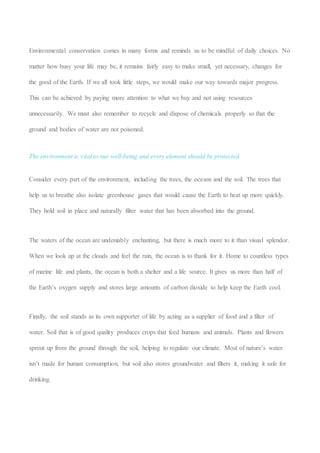 Environmental conservation comes in many forms and reminds us to be mindful of daily choices. No
matter how busy your life may be, it remains fairly easy to make small, yet necessary, changes for
the good of the Earth. If we all took little steps, we would make our way towards major progress.
This can be achieved by paying more attention to what we buy and not using resources
unnecessarily. We must also remember to recycle and dispose of chemicals properly so that the
ground and bodies of water are not poisoned.
The environment is vital to our well-being and every element should be protected.
Consider every part of the environment, including the trees, the oceans and the soil. The trees that
help us to breathe also isolate greenhouse gases that would cause the Earth to heat up more quickly.
They hold soil in place and naturally filter water that has been absorbed into the ground.
The waters of the ocean are undeniably enchanting, but there is much more to it than visual splendor.
When we look up at the clouds and feel the rain, the ocean is to thank for it. Home to countless types
of marine life and plants, the ocean is both a shelter and a life source. It gives us more than half of
the Earth’s oxygen supply and stores large amounts of carbon dioxide to help keep the Earth cool.
Finally, the soil stands as its own supporter of life by acting as a supplier of food and a filter of
water. Soil that is of good quality produces crops that feed humans and animals. Plants and flowers
sprout up from the ground through the soil, helping to regulate our climate. Most of nature’s water
isn’t made for human consumption, but soil also stores groundwater and filters it, making it safe for
drinking.
 