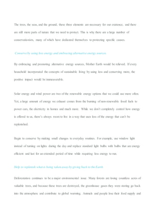 The trees, the seas, and the ground; these three elements are necessary for our existence, and there
are still more parts of nature that we need to protect. This is why there are a large number of
conservationists, many of which have dedicated themselves to protecting specific causes.
Conserve by using less energy and embracing alternative energy sources.
By embracing and promoting alternative energy sources, Mother Earth would be relieved. If every
household incorporated the concepts of sustainable living by using less and conserving more, the
positive impact would be immeasurable.
Solar energy and wind power are two of the renewable energy options that we could use more often.
Yet, a large amount of energy we exhaust comes from the burning of non-renewable fossil fuels to
power cars, the electricity in homes and much more. While we don’t completely control how energy
is offered to us, there’s always room to live in a way that uses less of the energy that can’t be
replenished.
Begin to conserve by making small changes to everyday routines. For example, use window light
instead of turning on lights during the day and replace standard light bulbs with bulbs that are energy
efficient and last for an extended period of time while requiring less energy to run.
Help to replenish what is being taken away by giving back to the Earth.
Deforestation continues to be a major environmental issue. Many forests are losing countless acres of
valuable trees, and because these trees are destroyed, the greenhouse gases they were storing go back
into the atmosphere and contribute to global warming. Animals and people lose their food supply and
 