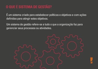 O QUE É SISTEMA DE GESTÃO?
É um sistema criado para estabelecer políticas e objetivos e com ações
deﬁnidas para atingir estes objetivos.
Um sistema de gestão refere-se a tudo o que a organização faz para
gerenciar seus processos ou atividades.

 