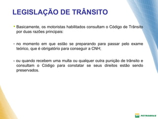 LEGISLAÇÃO DE TRÂNSITO 
 Basicamente, os motoristas habilitados consultam o Código de Trânsito 
por duas razões principais: 
- no momento em que estão se preparando para passar pelo exame 
teórico, que é obrigatório para conseguir a CNH; 
- ou quando recebem uma multa ou qualquer outra punição de trânsito e 
consultam o Código para constatar se seus direitos estão sendo 
preservados. 
 