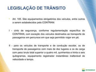 LEGISLAÇÃO DE TRÂNSITO 
• Art. 105. São equipamentos obrigatórios dos veículos, entre outros 
a serem estabelecidos pelo CONTRAN: 
I - cinto de segurança, conforme regulamentação específica do 
CONTRAN, com exceção dos veículos destinados ao transporte de 
passageiros em percursos em que seja permitido viajar em pé; 
II - para os veículos de transporte e de condução escolar, os de 
transporte de passageiros com mais de dez lugares e os de carga 
com peso bruto total superior a quatro mil, quinhentos e trinta e seis 
quilogramas, equipamento registrador instantâneo inalterável de 
velocidade e tempo. 
 