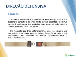 DIREÇÃO DEFENSIVA 
Conceito: 
- A Direção Defensiva é o conjunto de técnicas cuja finalidade é 
capacitar o condutor a dirigir de modo a evitar acidentes ou diminuir 
as ocorrências, apesar das condições adversas ou da ação incorreta 
dos outros condutores ou pedestres. 
- Um motorista que dirige defensivamente consegue prever o erro 
dos outros, tendo tempo para correções. Dessa forma, evita o seu 
envolvimento em acidentes e diminui consideravelmente o 
cometimento de infrações. 
 