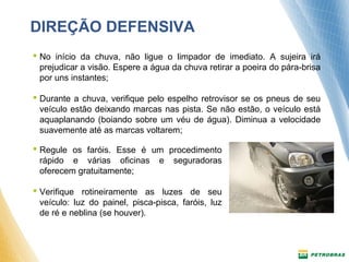 DIREÇÃO DEFENSIVA 
 No início da chuva, não ligue o limpador de imediato. A sujeira irá 
prejudicar a visão. Espere a água da chuva retirar a poeira do pára-brisa 
por uns instantes; 
 Durante a chuva, verifique pelo espelho retrovisor se os pneus de seu 
veículo estão deixando marcas nas pista. Se não estão, o veículo está 
aquaplanando (boiando sobre um véu de água). Diminua a velocidade 
suavemente até as marcas voltarem; 
 Regule os faróis. Esse é um procedimento 
rápido e várias oficinas e seguradoras 
oferecem gratuitamente; 
 Verifique rotineiramente as luzes de seu 
veículo: luz do painel, pisca-pisca, faróis, luz 
de ré e neblina (se houver). 
 