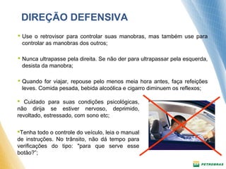 DIREÇÃO DEFENSIVA 
 Use o retrovisor para controlar suas manobras, mas também use para 
controlar as manobras dos outros; 
 Nunca ultrapasse pela direita. Se não der para ultrapassar pela esquerda, 
desista da manobra; 
 Quando for viajar, repouse pelo menos meia hora antes, faça refeições 
leves. Comida pesada, bebida alcoólica e cigarro diminuem os reflexos; 
 Cuidado para suas condições psicológicas, 
não dirija se estiver nervoso, deprimido, 
revoltado, estressado, com sono etc; 
Tenha todo o controle do veículo, leia o manual 
de instruções. No trânsito, não dá tempo para 
verificações do tipo: "para que serve esse 
botão?”; 
 