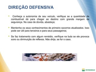 DIREÇÃO DEFENSIVA 
 Conheça a autonomia de seu veículo, verifique se a quantidade de 
combustível dá para chegar ao destino com grande margem de 
segurança. No caso de dúvida, abasteça; 
 Mantenha os seus conhecimentos de primeiro socorros atualizados. Isso 
pode ser útil para terceiros e para seus passageiros; 
 Se faz tratamento com algum remédio, verifique na bula se ele provoca 
sono ou diminuição de reflexos. Não dirija, se for o caso. 
 