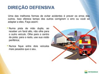 DIREÇÃO DEFENSIVA 
Uma das melhores formas de evitar acidentes é prever os erros dos 
outros. Isso oferece tempo dos outros corrigirem o erro ou você se 
adaptar a eles. Faça assim: 
 Numa pista de mão dupla, ao 
receber um farol alto, não olhe para 
o outro veículo. Olhe para o centro 
da pista; para o resto, use sua visão 
periférica; 
 Nunca fique entre dois veículos 
mais pesados que o seu. 
 