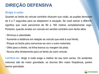 DIREÇÃO DEFENSIVA 
Dirigir à noite: 
Quando os faróis do veículo contrário ofuscam sua visão, as pupilas demoram 
de 4 a 7 segundos para se adaptarem à situação. Se você estiver a 80km/h, 
significa que você percorrerá de 90 a 160 metros completamente cego. 
Portanto, quando avistar um veículo em sentido contrário com faróis altos: 
• Diminua a velocidade; 
• Aumente a distância em relação ao veículo que está à sua frente; 
• Pisque os faróis para comunicar-se com o outro motorista; 
• Olhe para a direita, na linha branca ou margem da pista; 
• Nunca olhe diretamente para os faróis do outro veículo. 
Lembre-se: dirigir à noite exige o melhor do seu bom senso. Os acidentes 
noturnos são de maior gravidade; os diurnos têm maior freqüência, porém 
menor gravidade. 
 