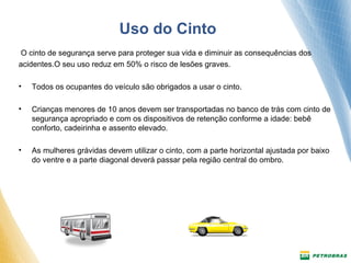 Uso do Cinto 
O cinto de segurança serve para proteger sua vida e diminuir as consequências dos 
acidentes.O seu uso reduz em 50% o risco de lesões graves. 
• Todos os ocupantes do veículo são obrigados a usar o cinto. 
• Crianças menores de 10 anos devem ser transportadas no banco de trás com cinto de 
segurança apropriado e com os dispositivos de retenção conforme a idade: bebê 
conforto, cadeirinha e assento elevado. 
• As mulheres grávidas devem utilizar o cinto, com a parte horizontal ajustada por baixo 
do ventre e a parte diagonal deverá passar pela região central do ombro. 
 