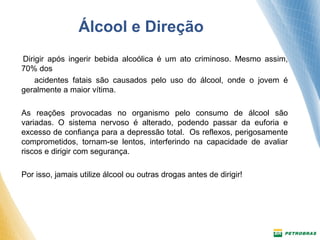 Álcool e Direção 
Dirigir após ingerir bebida alcoólica é um ato criminoso. Mesmo assim, 
70% dos 
acidentes fatais são causados pelo uso do álcool, onde o jovem é 
geralmente a maior vítima. 
As reações provocadas no organismo pelo consumo de álcool são 
variadas. O sistema nervoso é alterado, podendo passar da euforia e 
excesso de confiança para a depressão total. Os reflexos, perigosamente 
comprometidos, tornam-se lentos, interferindo na capacidade de avaliar 
riscos e dirigir com segurança. 
Por isso, jamais utilize álcool ou outras drogas antes de dirigir! 
 