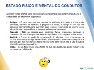 ESTADO FÍSICO E MENTAL DO CONDUTOR 
Existem vários fatores tanto físicos quanto emocionais que afetam diretamente a 
capacidade de dirigir com segurança: 
• Fadiga - É uma das maiores causas de acidente,pois afeta a tomada de 
decisões, retarda os reflexos e prejudica a visão. A fadiga é um tipo de 
cansaço permanente,para suavizar seus efeitos recomenda-se dormir esse 
alimentar com regularidade e planejar as horas de descanso. 
• Atenção – Não se distraia com celulares, fumo, problemas pessoais e 
conversa. Se perceber que sua atenção está falha, procure parar e descansar. 
• Audição – O som faz parte da comunicação do trânsito, como por exemplo, a 
buzina e os apitos do agente de trânsito.Mas o barulho em excesso prejudica a 
direção, por isso não ligue o rádio do seu carro com o som alto e use a buzina 
somente quando necessário. 
• Visão – É um fator muito importante na sua condução, faz parte inclusive do 
processo de habilitação. 
