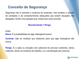 Conceito de Segurança 
Segurança não é somente a ausência de acidentes, mas também a adoção 
de condições e de comportamentos adequados que evitam situações não 
desejadas. Existe uma equação que mostra bem esse conceito: 
Risco/Controle = Perigo 
Onde: 
Risco: É a probabilidade de algo indesejável ocorrer. 
Controle: São as medidas que adotamos para que algo indesejável não 
ocorra. 
Perigo: É a ação ou situação com potencial de provocar acidentes, danos 
materiais, danos ao ambiente de trabalho, ou a combinação dos mesmos. 
 