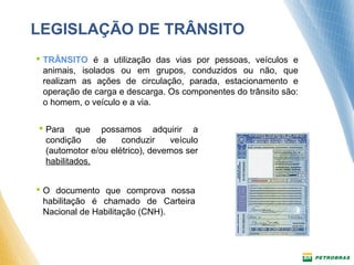 LEGISLAÇÃO DE TRÂNSITO 
 TRÂNSITO é a utilização das vias por pessoas, veículos e 
animais, isolados ou em grupos, conduzidos ou não, que 
realizam as ações de circulação, parada, estacionamento e 
operação de carga e descarga. Os componentes do trânsito são: 
o homem, o veículo e a via. 
 Para que possamos adquirir a 
condição de conduzir veículo 
(automotor e/ou elétrico), devemos ser 
habilitados. 
 O documento que comprova nossa 
habilitação é chamado de Carteira 
Nacional de Habilitação (CNH). 
 