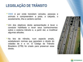 LEGISLAÇÃO DE TRÂNSITO 
 VIAS é por onde transitam veículos, pessoas e 
animais e compreendem a pista, a calçada, o 
acostamento, ilha e canteiro central. 
 Um dos objetivos desta apresentação é levar o 
condutor habilitado a rever seus conhecimentos 
sobre o sistema trânsito e, a partir daí, a modificar 
algumas atitudes. 
 As leis de trânsito, num aspecto amplo, 
estabelecem normas que garantem o direito do 
cidadão de ir e vir. O Código de Trânsito 
Brasileiro (CTB) foi criado para preservar esse 
direito. 
 