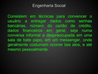 Engenharia Social

Consistem em técnicas para convencer o
usuário a entregar dados como senhas
bancárias, número do cartão de crédito,
dados financeiros em geral, seja numa
conversa informal e despreocupada em uma
sala de bate papo, em um messenger, onde
geralmente costumam ocorrer tais atos, e até
mesmo pessoalmente.
 