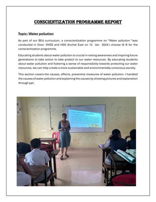 CONSCIENTIZATION PROGRAMME REPORT
Topic: Water pollution
As part of our BEd curriculum, a conscientization programme on “Water pollution “was
conducted in Govt. VHSS and HSS Anchal East on 12 Jan 2024.l choose IX B for the
conscientization programme.
Educating students about water pollution is crucial in raising awareness and inspiring future
generations to take action to take protect to our water resources. By educating students
about water pollution and fostering a sense of responsibility towards protecting our water
resources, we can help create a more sustainable and environmentally conscious society.
This section covers the causes, effects, preventive measures of water pollution. I handled
the causes of water pollution and explaining the causes by showing pictures and explanation
through ppt.
 