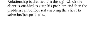 Relationship is the medium through which the
client is enabled to state his problem and then the
problem can be focused en...