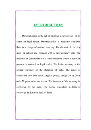 INTRODUCTION
Demonetization is the act of stripping a currency unit of its
status an legal tender. Demonetization is necessary whenever
there is a change of national currency. The old unit of currency
must be retired and replaced with a new currency unit. The
opposite of demonetization is remonetization where a form of
payment is restored as legal tender. The Indian currency is the
official currency of the Republic of India. The rupee is
subdivided into 100 paise (singular paise), though an of 2011
only 50 paise coins are tender. The issuance of the currency is
controlled by the India. The money circulation in India is
controlled by Reserve Bank of India.
 