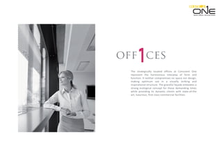The strategically located offices at Conscient One
represent the harmonious interplay of form and
function. It neither compromises on space nor design,
making optimum use in a visually striking and
inspirational structure. The graceful façade embodies a
strong ecological concept for these demanding times
while providing its dynamic clients with state-of-the
art, luxurious, first-class commercial facilities.
cesoff
Retail. Oﬃces. Serviced Suites.
 