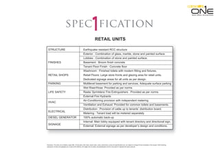 Disclaimer: This does not constitute a legal offer. All site plans, floor plans, layout plans ,areas ,dimensions, prices and specifications etc. are subject to change till final completion of the project. Soft furnishing,
cupboards, furniture and gadgets are not part of the offering. All images are an artistic conceptualization and do not purport to replicate the exact products.
Retail. Oﬃces. Serviced Suites.
ficationspec
RETAIL UNITS
STRUCTURE Earthquake resistant RCC structure
Exterior : Combination of glass, marble, stone and painted surface.
Lobbies : Combination of stone and painted surface.
FINISHES Basement : Broom finish concrete
Tenant Floor Finish : Concrete floor
Washroom : Finished toilets with modern fitting and fixtures.
RETAIL SHOPS Retail Floors: Large store fronts and glazing area for retail units.
Dedicated signage areas for all units as per design.
PARKING Multilevel basement for parking and services, Adequate surface parking
Wet Riser/Hose: Provided as per norms
LIFE SAFETY Reels/ Sprinklers/ Fire Extinguishers : Provided as per norms
External Fire Hydrants
Air-Conditioning provision with independent metering.
Ventilation and Exhaust: Provided for common toilets and basements.
Distribution : Provision of cable up to tenants’ distribution board.
Metering : Tenant load will be metered separately
DIESEL GENERATOR 100% automatic back-up
Internal: Main lobby equipped with tenant directory and directional sign.
External: External signage as per developer’s design and conditions.
HVAC
ELECTRICAL
SIGNAGE
 