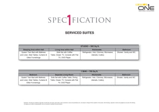 Disclaimer: This does not constitute a legal offer. All site plans, floor plans, layout plans ,areas ,dimensions, prices and specifications etc. are subject to change till final completion of the project. Soft furnishing, cupboards, furniture and gadgets are not part of the offering.
All images are an artistic conceptualization and do not purport to replicate the exact products.
ficationspec
SERVICED SUITES
Sleeping Area within Hall Living Area within Hall Kitchenette Bathroom
Queen/ Twin Bed with Mattress Sofa Set with Coffee Refrigerator, Hob, Chimney, Microwave, Shower, Vanity and WC
and Linen, Side Tables, Curtains & Table, Closet, TV, Console with Flat Utensils, Cutlery
Other Furnishings TV, DVD Player
STUDIO – 595 Sq ft.
Retail. Oﬃces. Serviced Suites.
Bedroom Separate Living Room Kitchenette Bathroom
Queen/ Twin Bed with Mattress Sofa Set with Coffee Table, Dining Refrigerator, Hob, Chimney, Microwave, Shower, Vanity and WC
and Linen, Side Tables, Curtains & Table, Closet, TV, Console with Flat Utensils, Cutlery
Other Furnishings TV, DVD Player
1 BHK – 795 Sq ft.
 